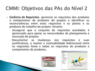    Gerência de Requisitos: gerenciar os requisitos dos produtos
    e componentes de produtos do projeto e identificar as
    inconsistências entre estes requisitos e os planos e os
    produtos de trabalho do projeto. Envolve:
    ◦ Assegurar que o conjunto de requisitos acordados é
      gerenciado para apoiar as necessidades de planejamento e
      execução do projeto.
    ◦ Documentar as mudanças nos requisitos e suas
      justificativas, e manter a rastreabilidade bidirecional entre
      os requisitos fonte e todos os requisitos de produtos e
      componentes de produtos.
 
