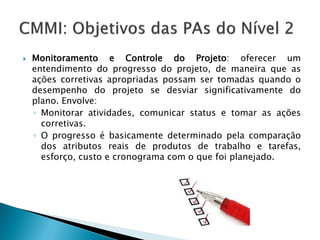    Monitoramento e Controle do Projeto: oferecer um
    entendimento do progresso do projeto, de maneira que as
    ações corretivas apropriadas possam ser tomadas quando o
    desempenho do projeto se desviar significativamente do
    plano. Envolve:
    ◦ Monitorar atividades, comunicar status e tomar as ações
      corretivas.
    ◦ O progresso é basicamente determinado pela comparação
      dos atributos reais de produtos de trabalho e tarefas,
      esforço, custo e cronograma com o que foi planejado.
 