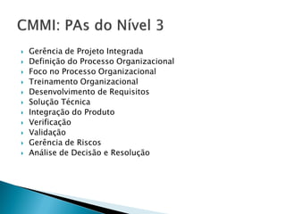    Gerência de Projeto Integrada
   Definição do Processo Organizacional
   Foco no Processo Organizacional
   Treinamento Organizacional
   Desenvolvimento de Requisitos
   Solução Técnica
   Integração do Produto
   Verificação
   Validação
   Gerência de Riscos
   Análise de Decisão e Resolução
 