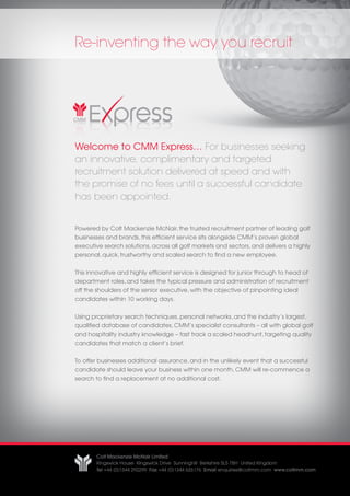 Re-inventing the way you recruit




Welcome to CMM Express… For businesses seeking
an innovative, complimentary and targeted
recruitment solution delivered at speed and with
the promise of no fees until a successful candidate
has been appointed.


Powered by Colt Mackenzie McNair, the trusted recruitment partner of leading golf
businesses and brands, this efficient service sits alongside CMM’s proven global
executive search solutions, across all golf markets and sectors, and delivers a highly
personal, quick, trustworthy and scaled search to find a new employee.


This innovative and highly efficient service is designed for junior through to head of
department roles, and takes the typical pressure and administration of recruitment
off the shoulders of the senior executive, with the objective of pinpointing ideal
candidates within 10 working days.


Using proprietary search techniques, personal networks, and the industry’s largest,
qualified database of candidates, CMM’s specialist consultants – all with global golf
and hospitality industry knowledge – fast track a scaled headhunt, targeting quality
candidates that match a client’s brief.


To offer businesses additional assurance, and in the unlikely event that a successful
candidate should leave your business within one month, CMM will re-commence a
search to find a replacement at no additional cost.




       Colt Mackenzie McNair Limited
       Kingswick House Kingswick Drive Sunninghill Berkshire SL5 7BH United Kingdom
       Tel +44 (0)1344 292299 Fax +44 (0)1344 626176 Email enquiries@coltmm.com www.coltmm.com
 