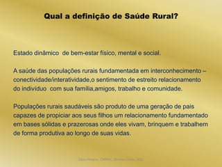 Qual a definição de Saúde Rural?



Estado dinâmico de bem-estar físico, mental e social.

A saúde das populações rurais fundamentada em interconhecimento –
conectividade/interatividade,o sentimento de estreito relacionamento
do indivíduo com sua família,amigos, trabalho e comunidade.

Populações rurais saudáveis são produto de uma geração de pais
capazes de propiciar aos seus filhos um relacionamento fundamentado
em bases sólidas e prazerosas onde eles vivam, brinquem e trabalhem
de forma produtiva ao longo de suas vidas.



                       Dijon Hosana CMMFC, Montes Claros 2012
 