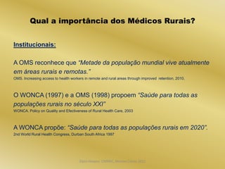 Qual a importância dos Médicos Rurais?


Institucionais:

A OMS reconhece que “Metade da população mundial vive atualmente
em áreas rurais e remotas.”
OMS. Increasing access to health workers in remote and rural areas through improved retention, 2010.



O WONCA (1997) e a OMS (1998) propoem “Saúde para todas as
populações rurais no século XXI”
WONCA. Policy on Quality and Efectiveness of Rural Health Care, 2003



A WONCA propõe: “Saúde para todas as populações rurais em 2020”.
2nd World Rural Health Congress, Durban South Africa 1997




                                      Dijon Hosana CMMFC, Montes Claros 2012
 