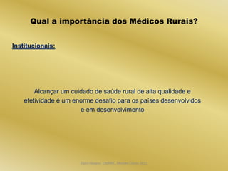 Qual a importância dos Médicos Rurais?


Institucionais:




        Alcançar um cuidado de saúde rural de alta qualidade e
    efetividade é um enorme desafio para os países desenvolvidos
                       e em desenvolvimento




                       Dijon Hosana CMMFC, Montes Claros 2012
 