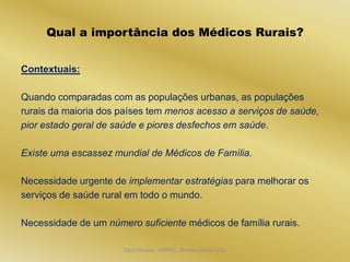 Qual a importância dos Médicos Rurais?


Contextuais:

Quando comparadas com as populações urbanas, as populações
rurais da maioria dos países tem menos acesso a serviços de saúde,
pior estado geral de saúde e piores desfechos em saúde.

Existe uma escassez mundial de Médicos de Família.

Necessidade urgente de implementar estratégias para melhorar os
serviços de saúde rural em todo o mundo.

Necessidade de um número suficiente médicos de família rurais.

                      Dijon Hosana CMMFC, Montes Claros 2012
 