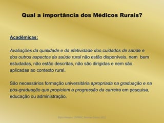 Qual a importância dos Médicos Rurais?


Acadêmicas:

Avaliações da qualidade e da efetividade dos cuidados de saúde e
dos outros aspectos da saúde rural não estão disponíveis, nem bem
estudadas, não estão descritas, não são dirigidas e nem são
aplicadas ao contexto rural.

São necessários formação universitária apropriada na graduação e na
pós-graduação que propiciem a progressão da carreira em pesquisa,
educação ou administração.



                      Dijon Hosana CMMFC, Montes Claros 2012
 