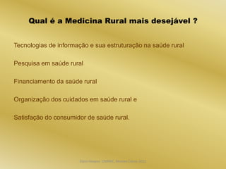 Qual é a Medicina Rural mais desejável ?


Tecnologias de informação e sua estruturação na saúde rural

Pesquisa em saúde rural

Financiamento da saúde rural

Organização dos cuidados em saúde rural e

Satisfação do consumidor de saúde rural.




                      Dijon Hosana CMMFC, Montes Claros 2012
 
