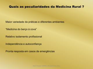 Quais as peculiaridades da Medicina Rural ?



Maior variedade da práticas e diferentes ambientes

“Medicina do berço à cova”

Relativo isolamento profissional

Independência e autoconfiança

Pronta resposta em casos de emergências




                       Dijon Hosana CMMFC, Montes Claros 2012
 