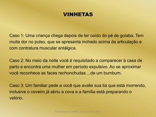 VINHETAS


Caso 1: Uma criança chega depois de ter caído do pé de goiaba. Tem
muita dor no pulso, que se apresenta inchado acima da articulação e
com contratura muscular antálgica.

Caso 2: No meio da noite você é requisitado a comparecer à casa de
parto e encontra uma mulher em período expulsivo. Ao se aproximar
você reconhece as faces rechonchudas ...de um bumbum.

Caso 3: Um familiar pede a você que avalie sua tia que está morrendo,
inclusive o coveiro já abriu a cova e a família está preparando o
velório.


                       Dijon Hosana CMMFC, Montes Claros 2012
 
