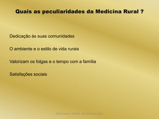 Quais as peculiaridades da Medicina Rural ?



Dedicação às suas comunidades

O ambiente e o estilo de vida rurais

Valorizam os folgas e o tempo com a família

Satisfações sociais




                        Dijon Hosana CMMFC, Montes Claros 2012
 