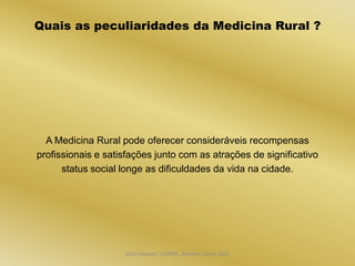 Quais as peculiaridades da Medicina Rural ?




  A Medicina Rural pode oferecer consideráveis recompensas
profissionais e satisfações junto com as atrações de significativo
      status social longe as dificuldades da vida na cidade.




                    Dijon Hosana CMMFC, Montes Claros 2012
 