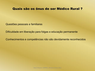 Quais são os ônus de ser Médico Rural ?



Questões pessoais e familiares

Dificuldade em liberação para folgas e educação permanente

Conhecimentos e competências não são devidamente reconhecidos




                      Dijon Hosana CMMFC, Montes Claros 2012
 