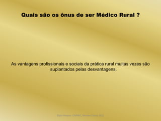 Quais são os ônus de ser Médico Rural ?




As vantagens profissionais e sociais da prática rural muitas vezes são
                   suplantados pelas desvantagens.




                       Dijon Hosana CMMFC, Montes Claros 2012
 