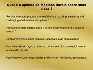 Qual é a opinião de Médicos Rurais sobre suas
                     vidas ?

“Rural and remote practice is one of the most exciting, satisfying and
challenging of all medical disciplines.”

“Rural and remote doctors need a sense of adventure and a sense of
humour.”

Comprometimento maior com sua vocação e suas comunidades

Considerável satisfação e otimismo com o exercício da medicina rural
e seu estilo de vida.

Reconhecem suas necessidades profissionais, familiares, geográficas.


                        Dijon Hosana CMMFC, Montes Claros 2012
 