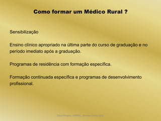 Como formar um Médico Rural ?


Sensibilização

Ensino clínico apropriado na última parte do curso de graduação e no
período imediato após a graduação.

Programas de residência com formação específica.

Formação continuada específica e programas de desenvolvimento
profissional.




                       Dijon Hosana CMMFC, Montes Claros 2012
 