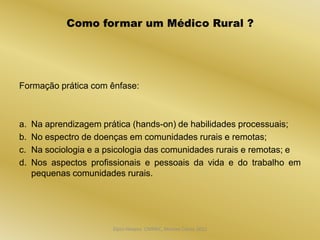 Como formar um Médico Rural ?




Formação prática com ênfase:



a.   Na aprendizagem prática (hands-on) de habilidades processuais;
b.   No espectro de doenças em comunidades rurais e remotas;
c.   Na sociologia e a psicologia das comunidades rurais e remotas; e
d.   Nos aspectos profissionais e pessoais da vida e do trabalho em
     pequenas comunidades rurais.




                        Dijon Hosana CMMFC, Montes Claros 2012
 