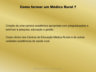 Como formar um Médico Rural ?




Criação de uma carreira acadêmica apropriada com pósgraduações e
estímulo à pesquisa, educação e gestão

Corpo clínico dos Centros de Educação Médica Rurais e de outras
unidades acadêmicas de saúde rural.




                      Dijon Hosana CMMFC, Montes Claros 2012
 