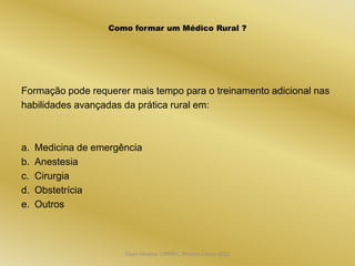 Como formar um Médico Rural ?




Formação pode requerer mais tempo para o treinamento adicional nas
habilidades avançadas da prática rural em:



a.   Medicina de emergência
b.   Anestesia
c.   Cirurgia
d.   Obstetrícia
e.   Outros



                       Dijon Hosana CMMFC, Montes Claros 2012
 