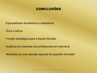 CONCLUSÕES



Especialidade desafiadora e realizadora

Ônus e bônus

Função estratégica para a Saúde Mundial

Ausência do interesse dos profissionais em exercê-la

Necessita de uma atenção especial do aparelho formador




                       Dijon Hosana CMMFC, Montes Claros 2012
 