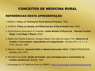 CONCEITOS DE MEDICINA RURAL

REFERÊNCIAS DESTA APRESENTAÇÃO

1.WONCA. Policy on Training for Rural General Practice, 1995.

2. WONCA. Policy on Quality and Effectiveness of Rural Health Care, 2003.

3. Rural Doctors Association of Austrália: Viable Models of Rural and   Remote Practice
    Stage 1 and Stage 2 Report, 2003.

4. Maria Inez Padula Anderson, Gustavo Gusso, Eno Dias de Castro Filho. Medicina de
    Família e Comunidade: especialistas em integralidade . Revista APS, v.8, n.1, p.
    61-67, jan./jun. 2005

5. Mennin e Mennin. Essential Skills in Medical Education 2010. COBEM /PROSAÚDE ,
    apostila. p.56. 2010

6. Ministério da Saúde. Saúde da Família: uma estratégia para a reorientação do
    modelo assistencial. Brasília. 1997.

7. Homepage do GT Medicina Rural da SBMFC: https://sites.google.com/site/gtmedicinarural/
                            Dijon Hosana CMMFC, Montes Claros 2012
 