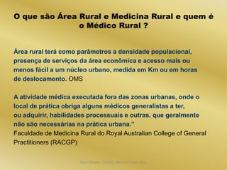 O que são Área Rural e Medicina Rural e quem é
               o Médico Rural ?


Área rural terá como parâmetros a densidade populacional,
presença de serviços da área econômica e acesso mais ou
menos fácil a um núcleo urbano, medida em Km ou em horas
de deslocamento. OMS

A atividade médica executada fora das zonas urbanas, onde o
local de prática obriga alguns médicos generalistas a ter,
ou adquirir, habilidades processuais e outras, que geralmente
não são necessárias na prática urbana.”
Faculdade de Medicina Rural do Royal Australian College of General
Practitioners (RACGP)


                      Dijon Hosana CMMFC, Montes Claros 2012
 