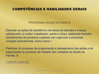 COMPETÊNCIAS E HABILIDADES GERAIS



                                           PROGRAMA SAÚDE DA FAMÍLIA

Executar as ações de assistência nas áreas de atenção à criança,
adolescente, à mulher, trabalhador, adulto e idoso, realizando também
atendimentos de primeiros cuidados nas urgências e pequenas
cirurgias ambulatoriais, entre outros +

Participar do processo de programação e planejamento das ações e da
organização do processo de trabalho das unidades de Saúde da
Família #
+ competências afins com a atenção à saúde
# competências afins com a gestão do trabalho




                                                Dijon Hosana CMMFC, Montes Claros 2012
 