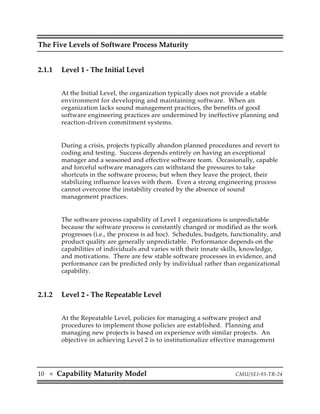 The Five Levels of Software Process Maturity


2.1.1     Level 1 - The Initial Level


          At the Initial Level, the organization typically does not provide a stable
          environment for developing and maintaining software. When an
          organization lacks sound management practices, the benefits of good
          software engineering practices are undermined by ineffective planning and
          reaction-driven commitment systems.


          During a crisis, projects typically abandon planned procedures and revert to
          coding and testing. Success depends entirely on having an exceptional
          manager and a seasoned and effective software team. Occasionally, capable
          and forceful software managers can withstand the pressures to take
          shortcuts in the software process; but when they leave the project, their
          stabilizing influence leaves with them. Even a strong engineering process
          cannot overcome the instability created by the absence of sound
          management practices.


          The software process capability of Level 1 organizations is unpredictable
          because the software process is constantly changed or modified as the work
          progresses (i.e., the process is ad hoc). Schedules, budgets, functionality, and
          product quality are generally unpredictable. Performance depends on the
          capabilities of individuals and varies with their innate skills, knowledge,
          and motivations. There are few stable software processes in evidence, and
          performance can be predicted only by individual rather than organizational
          capability.


2.1.2     Level 2 - The Repeatable Level


          At the Repeatable Level, policies for managing a software project and
          procedures to implement those policies are established. Planning and
          managing new projects is based on experience with similar projects. An
          objective in achieving Level 2 is to institutionalize effective management




10   s   Capability Maturity Model                                       CMU/SEI-93-TR-24
 