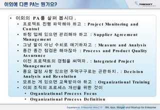 이외의  PA 를 살펴 봅시다 . 프로젝트 진행 파악해야 하고  :  Project Monitoring and Control 하청 업체 있으면 관리해야 하고  :  Supplier Agreement Management 그냥 말이 아닌 수치로 얘기하자고  :  Measure and Analysis 중간 중간 점검은 해야잖아  :  Process and Product Quality Assurance 이전 프로젝트의 경험을 써먹자 . :  Integrated Project Management 중요 결정 사항 있으면 주먹구구로는 곤란하지 . :  Decision Analysis and Resolution 모르는 게 있으면 교육받아야 하고  :  Organizational Training 이외 조직의 프로세스 개선을 위한 것이 Organizational Process Focus Organizational Process Definition 