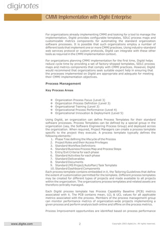 diginotes
                  CMMI Implementation with Digité Enterprise


                  For organizations already implementing CMMI and looking for a tool to manage the
                  implementation, Digité provides configurable templates, SDLC process maps and
                  customizable metrics components for automating the standard organization
                  software processes. It is possible that such organizations employ a number of
                  different tools that implement one or more CMMI practices. Using industry-standard
                  web services protocol or custom protocols, Digité can integrate with these other
                  tools as required in the CMMI implementation context.

                  For organizations planning CMMI implementation for the first time, Digité helps
                  reduce cycle time by providing a set of factory-shipped templates, SDLC process
                  maps and metrics components that comply with CMMI practices. However, Digité
                  would recommend that organizations seek suitable expert help in ensuring that
                  the processes implemented on Digité are appropriate and adequate for meeting
                  their CMMI implementation objectives.

                  Process Management

                  Key Process Areas


                     v   Organization Process Focus (Level 3)
                     v   Organization Process Definition (Level 3)
                     v   Organizational Training (Level 3)
                     v   Organizational Process Performance (Level 4)
                     v   Organizational Innovation & Deployment (Level 5)

                  Using Digité, an organization can define Process Templates for their standard
                  software processes. Process Templates can be defined by a special group in the
                  organization (say, the Software Engineering Process Group) and deployed across
                  the organization. When required, Project Managers can create a process template
                  specific to the project they execute. A process template typically defines the
                  following elements:
                       1. Phase Tree defining the lifecycle of the Process
                      2. Project Roles and their Access Privileges
                      3. Standard Workflow Definitions
                      4. Standard Business Process Map and Process Steps
                      5. Entry/Exit Criteria for each phase
                      6. Standard Activities for each phase
                      7. Standard Deliverables
                      8. Standard Documents
                      9. Standard (MS Project/AutoPlan) Task Template
                      10. Standard Dashboard Components
                  Each process template contains embedded in it, the Tailoring Guidelines that define
                  the extent of customization permitted for the template. Different process templates
                  may be created for different types of projects and made available to all projects
                  within the organization. The organizations process templates and related assets are
                  therefore centrally managed.

                  Each Digité process template has Process Capability Baseline (PCB) metrics
                  associated with it. The PCB contains mean, LCL & UCL values for all applicable
                  metrics associated with the process. Members of the process management group
                  can monitor performance metrics of organization-wide projects implementing a
                  given process and perform analysis both online and offline on the process metrics.

                  Process Improvement opportunities are identified based on process performance



 www.digite.com                            2                        Copyright 2003 digité,Inc. All rights reserved.
 