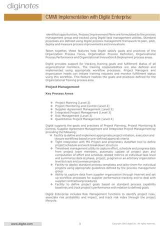 diginotes
                  CMMI Implementation with Digité Enterprise


                  identified opportunities, Process Improvement Plans are formulated by the process
                  management group and tracked using Digité task management utilities. Standard
                  processes are defined using Digité process management framework to plan, pilot,
                  deploy and measure process improvements and innovations.

                  Taken together, these features help Digité satisfy goals and practices of the
                  Organization Process Focus, Organization Process Definition, Organizational
                  Process Performance and Organizational Innovation & Deployment process areas.

                  Digité provides support for tracking training goals and fulfillment status of all
                  organizational members. The training responsibilities are also defined and
                  implemented using appropriate workflow processes. Project Managers and
                  organization heads can initiate training requests and monitor fulfillment status
                  using this workflow. This feature realizes the goals and practices defined for the
                  Organizational Training process area.

                  Project Management

                  Key Process Areas


                     v   Project Planning (Level 2)
                     v   Project Monitoring and Control (Level 2)
                     v   Supplier Agreement Management (Level 2)
                     v   Integrated Project Management (Level 3)
                     v   Risk Management (Level 3)
                     v   Quantitative Project Management (Level 4)

                  Digité supports the goals and practices of Project Planning, Project Monitoring &
                  Control, Supplier Agreement Management and Integrated Project Management by
                  providing the following:
                     v Facility to define and implement appropriate project initiation, execution and
                         closure workflows based on pre-defined approval criteria
                     v Tight integration with MS Project and proprietary AutoPlan tool to define
                         project schedule and work breakdown structure
                     v Timesheet management utility to capture effort, schedule and progress data
                         from project team members, automatic update of project plan and
                         computation of effort and schedule related metrics at individual task level
                         and summarize data at phase, project, program or an arbitrary organization
                         level to track and oversee projects
                     v Facility to deploy standard process templates and tailor them for individual
                         projects using appropriate guidelines defined by the process management
                         group
                     v Ability to capture data from supplier organization through internet and set
                         up workflow processes for supplier performance tracking and to deal with
                         supplier contractual procedures
                     v Facility to define project goals based on standard process capability
                         baselines and track project's performance with relation to defined goals

                  Digité Enterprise includes Risk Management functions to identify project risks,
                  associate risk probability and impact, and track risk index through the project
                  lifecycle.




 www.digite.com                            3                        Copyright 2003 digité,Inc. All rights reserved.
 