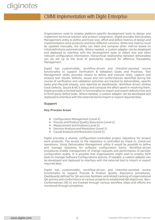 diginotes
                  CMMI Implementation with Digité Enterprise


                  Organizations need to employ platform-specific development tools to design and
                  implement technical solution and product integration. Digité provides Deliverables
                  Management utility to define and track size, effort and defect metrics of design and
                  implementation work products and their different versions. While size metrics must
                  be updated manually, the utility can track and compute other metrics based on
                  initial definitions automatically. Where needed, a custom adapter can be developed
                  and deployed to interface with the development tools to obtain size and other
                  relevant configuration information. Hierarchical relationship between deliverables
                  can be set up to the level of granularity required for effective Traceability
                  Management.

                  Digité has customizable, workflow-driven and checklist-assisted review
                  functionality to support Verification & Validation Goals and Practices. Test
                  Management utility provides means to define and execute tests, capture and
                  analyze test results. Defects, issues and non-conformances identified during the
                  course of verification and validation activities are tracked to deliverables, specific
                  tasks and lifecycle phases, and reported on dashboards. Workflow-driven utilities
                  track Defects, Issues & NC's status and compute the effort spent in resolving them.
                  Digité provides a limited built-in functionality to import and export defects from and
                  to third-party defect tools. Where needed, a custom adapter can be developed and
                  deployed to interface with the external tool to import or export required data.

                  Support

                  Key Process Areas


                     v   Configuration Management (Level 2)
                     v   Process and Product Quality Assurance (Level 2)
                     v   Measurement and Analysis (Level 2)
                     v   Decision Analysis and Resolution (Level 3)
                     v   Causal Analysis and Resolution (Level 5)

                  Digité provides a shared, configuration-controlled project repository for project
                  work products. The access to the repository is controlled by check-in, check-out
                  operations. Using Deliverables Management utility it would be possible to define
                  and manage baselines for software configuration items. Workflow-driven
                  procedures enable management of change requests and performance of periodic
                  configuration audits. It is possible that organizations might wish to employ SCM
                  tools to manage Software Configurations activity. If needed, a custom adapter can
                  be developed and deployed to interface with the external tool to import or export
                  required data.

                  Digité has customizable, workflow-driven and checklist-assisted review
                  functionality to support Process & Product Quality Assurance procedures.
                  Dashboards defined for QA services facilitate centralized tracking of organizational
                  QA activity and conformance of various projects to established QA objectives. Non-
                  Conformances (NC's) are tracked through various workflow steps and efforts are
                  monitored through completion.




 www.digite.com                             6                        Copyright 2003 digité,Inc. All rights reserved.
 