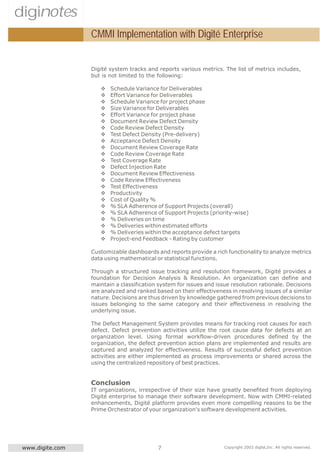 diginotes
                  CMMI Implementation with Digité Enterprise


                  Digité system tracks and reports various metrics. The list of metrics includes,
                  but is not limited to the following:

                     v   Schedule Variance for Deliverables
                     v   Effort Variance for Deliverables
                     v   Schedule Variance for project phase
                     v   Size Variance for Deliverables
                     v   Effort Variance for project phase
                     v   Document Review Defect Density
                     v   Code Review Defect Density
                     v   Test Defect Density (Pre-delivery)
                     v   Acceptance Defect Density
                     v   Document Review Coverage Rate
                     v   Code Review Coverage Rate
                     v   Test Coverage Rate
                     v   Defect Injection Rate
                     v   Document Review Effectiveness
                     v   Code Review Effectiveness
                     v   Test Effectiveness
                     v   Productivity
                     v   Cost of Quality %
                     v   % SLA Adherence of Support Projects (overall)
                     v   % SLA Adherence of Support Projects (priority-wise)
                     v   % Deliveries on time
                     v   % Deliveries within estimated efforts
                     v   % Deliveries within the acceptance defect targets
                     v   Project-end Feedback - Rating by customer

                  Customizable dashboards and reports provide a rich functionality to analyze metrics
                  data using mathematical or statistical functions.

                  Through a structured issue tracking and resolution framework, Digité provides a
                  foundation for Decision Analysis & Resolution. An organization can define and
                  maintain a classification system for issues and issue resolution rationale. Decisions
                  are analyzed and ranked based on their effectiveness in resolving issues of a similar
                  nature. Decisions are thus driven by knowledge gathered from previous decisions to
                  issues belonging to the same category and their effectiveness in resolving the
                  underlying issue.

                  The Defect Management System provides means for tracking root causes for each
                  defect. Defect prevention activities utilize the root cause data for defects at an
                  organization level. Using formal workflow-driven procedures defined by the
                  organization, the defect prevention action plans are implemented and results are
                  captured and analyzed for effectiveness. Results of successful defect prevention
                  activities are either implemented as process improvements or shared across the
                  using the centralized repository of best practices.


                  Conclusion
                  IT organizations, irrespective of their size have greatly benefited from deploying
                  Digité enterprise to manage their software development. Now with CMMI-related
                  enhancements, Digité platform provides even more compelling reasons to be the
                  Prime Orchestrator of your organization's software development activities.




 www.digite.com                            7                         Copyright 2003 digité,Inc. All rights reserved.
 