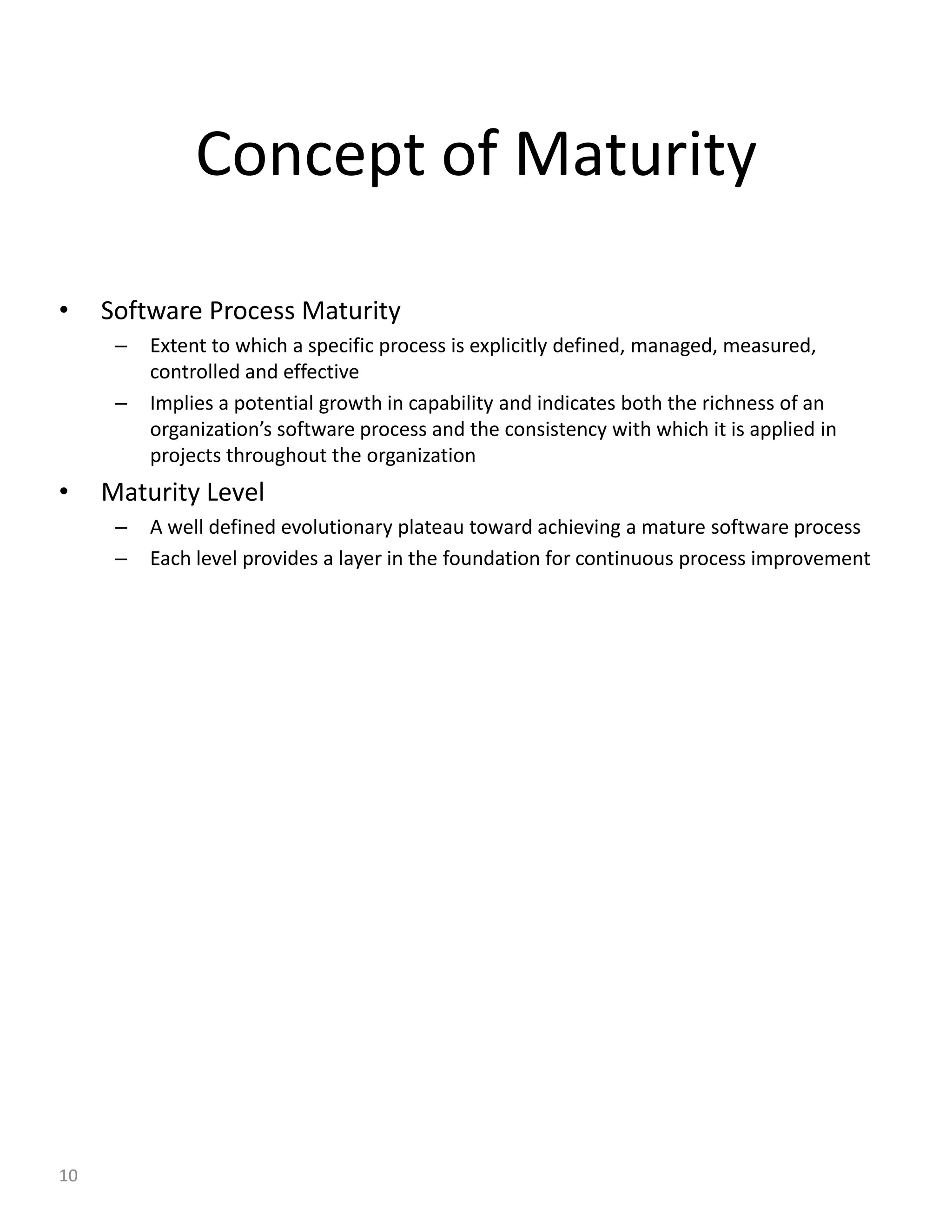 Concept of Maturity

•    Software Process Maturity
      –   Extent to which a specific process is explicitly defined, managed, measured,
          controlled and effective
      –   Implies a potential growth in capability and indicates both the richness of an
          organization’s software process and the consistency with which it is applied in
          projects throughout the organization
•    Maturity Level
      –   A well defined evolutionary plateau toward achieving a mature software process
      –   Each level provides a layer in the foundation for continuous process improvement




10
 
