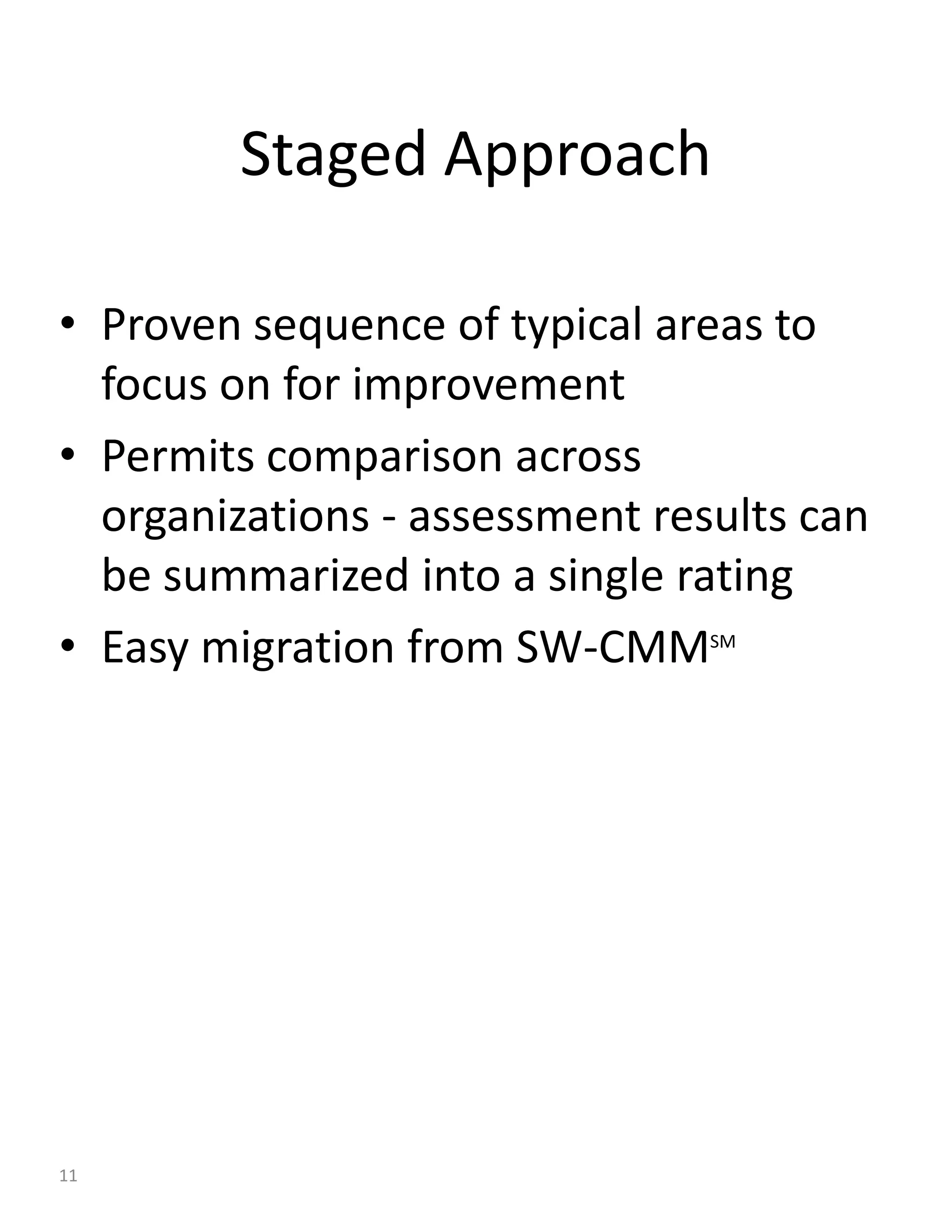 Staged Approach

• Proven sequence of typical areas to
  focus on for improvement
• Permits comparison across
  organizations - assessment results can
  be summarized into a single rating
• Easy migration from SW-CMM    SM




11
 