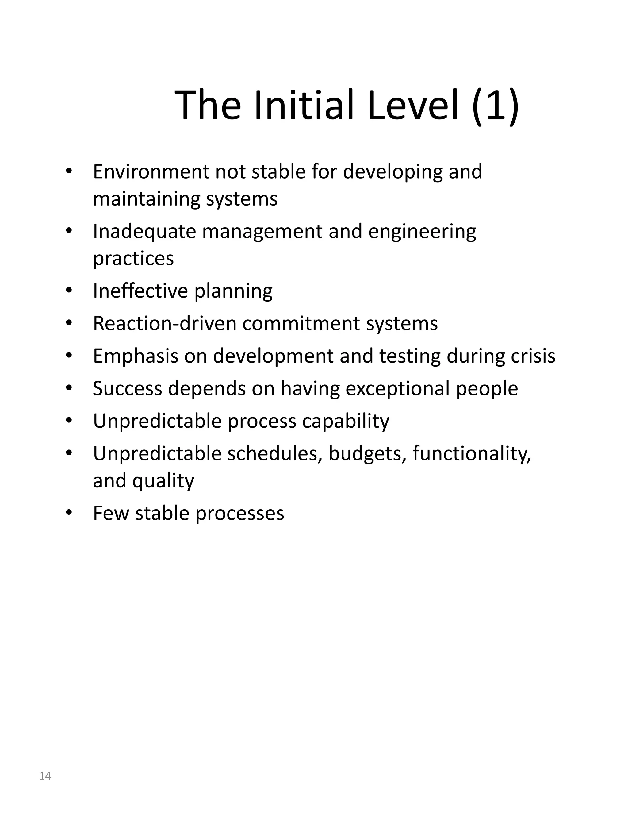 The Initial Level (1)
     • Environment not stable for developing and
       maintaining systems
     • Inadequate management and engineering
       practices
     • Ineffective planning
     • Reaction-driven commitment systems
     • Emphasis on development and testing during crisis
     • Success depends on having exceptional people
     • Unpredictable process capability
     • Unpredictable schedules, budgets, functionality,
       and quality
     • Few stable processes




14
 