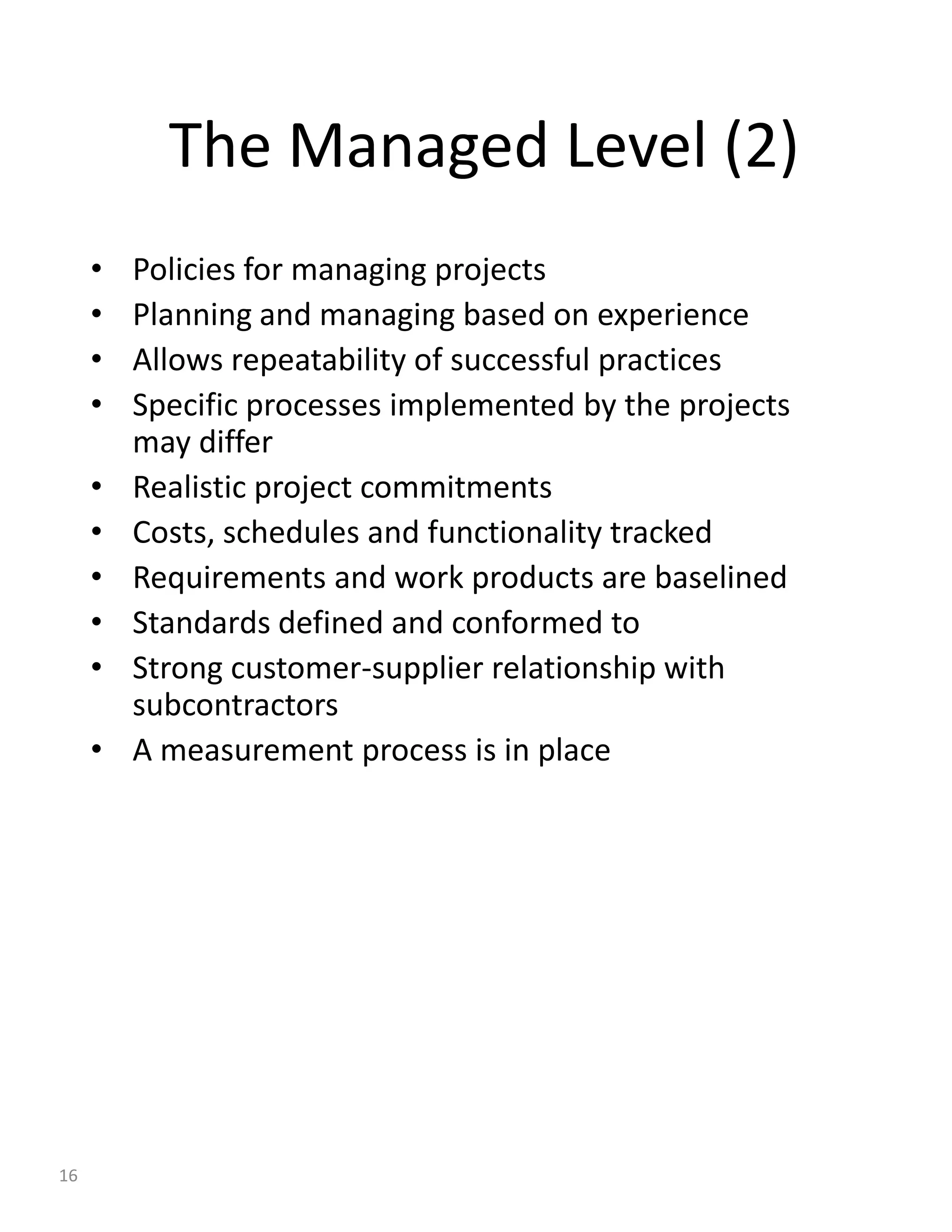 The Managed Level (2)
     •   Policies for managing projects
     •   Planning and managing based on experience
     •   Allows repeatability of successful practices
     •   Specific processes implemented by the projects
         may differ
     •   Realistic project commitments
     •   Costs, schedules and functionality tracked
     •   Requirements and work products are baselined
     •   Standards defined and conformed to
     •   Strong customer-supplier relationship with
         subcontractors
     •   A measurement process is in place




16
 