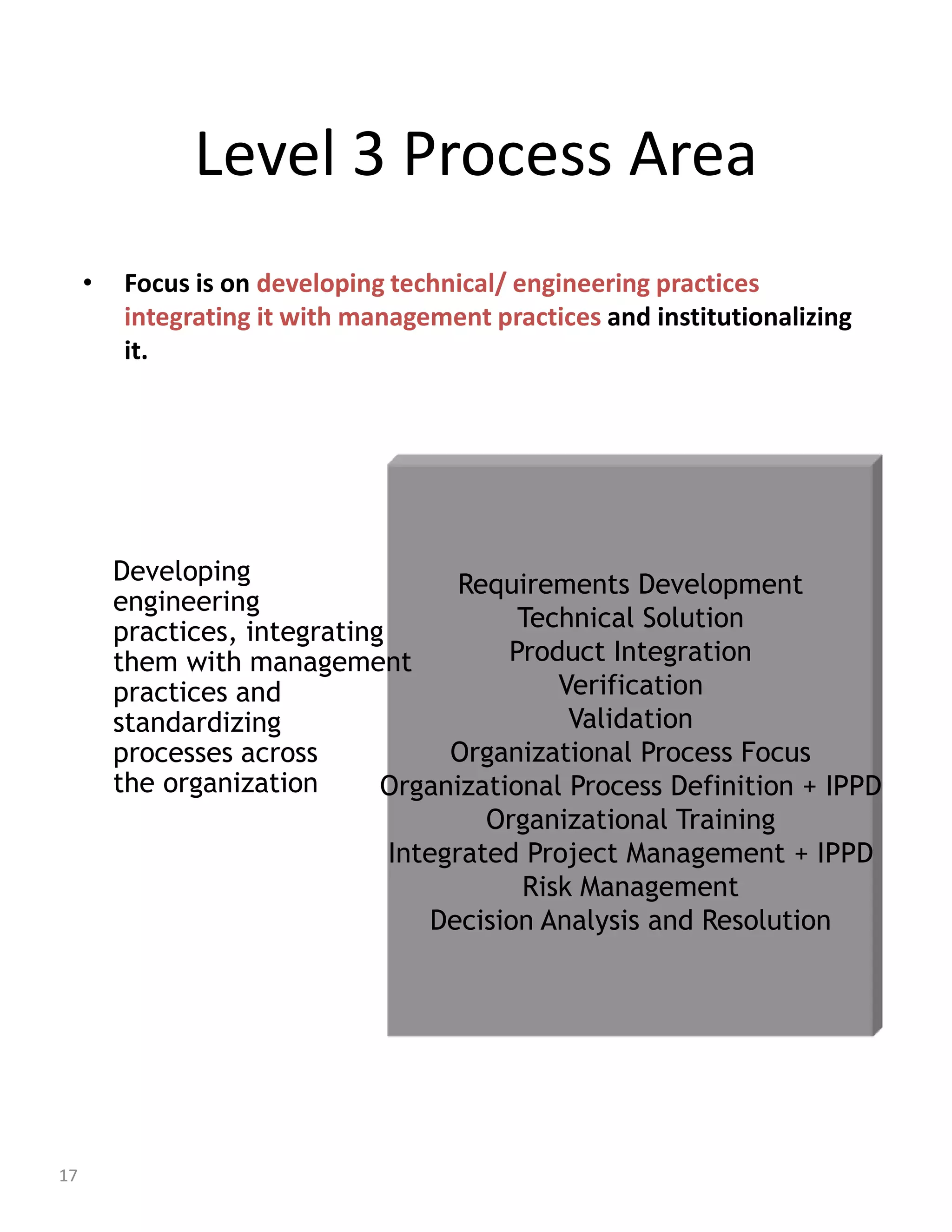 Level 3 Process Area
     •   Focus is on developing technical/ engineering practices
         integrating it with management practices and institutionalizing
         it.




         Developing                   Requirements Development
         engineering
         practices, integrating            Technical Solution
         them with management             Product Integration
         practices and                        Verification
         standardizing                         Validation
         processes across            Organizational Process Focus
         the organization      Organizational Process Definition + IPPD
                                        Organizational Training
                                Integrated Project Management + IPPD
                                           Risk Management
                                    Decision Analysis and Resolution




17
 