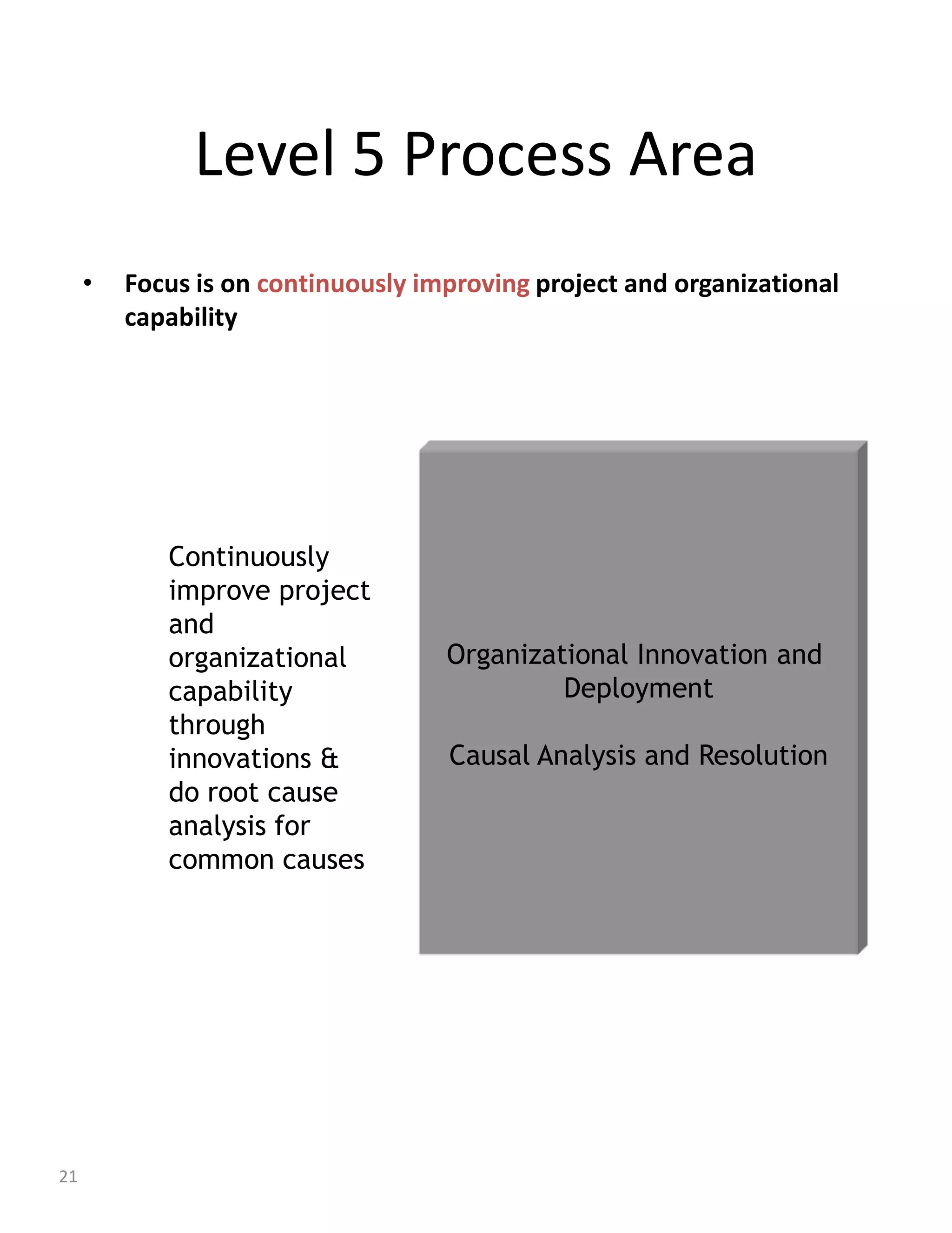 Level 5 Process Area
     •   Focus is on continuously improving project and organizational
         capability




            Continuously
            improve project
            and
            organizational          Organizational Innovation and
            capability                       Deployment
            through
            innovations &           Causal Analysis and Resolution
            do root cause
            analysis for
            common causes




21
 