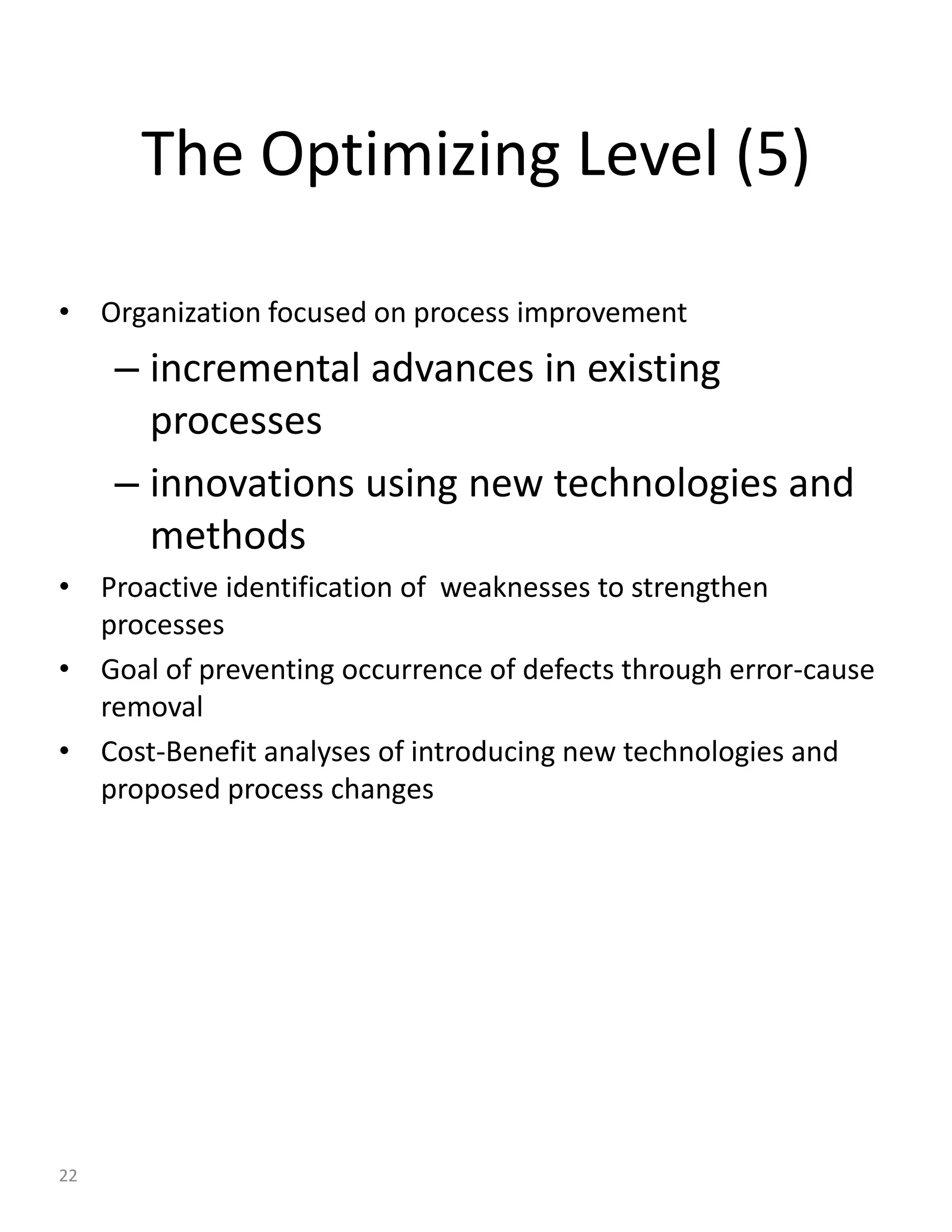 The Optimizing Level (5)

• Organization focused on process improvement
     – incremental advances in existing
       processes
     – innovations using new technologies and
       methods
• Proactive identification of weaknesses to strengthen
  processes
• Goal of preventing occurrence of defects through error-cause
  removal
• Cost-Benefit analyses of introducing new technologies and
  proposed process changes




22
 