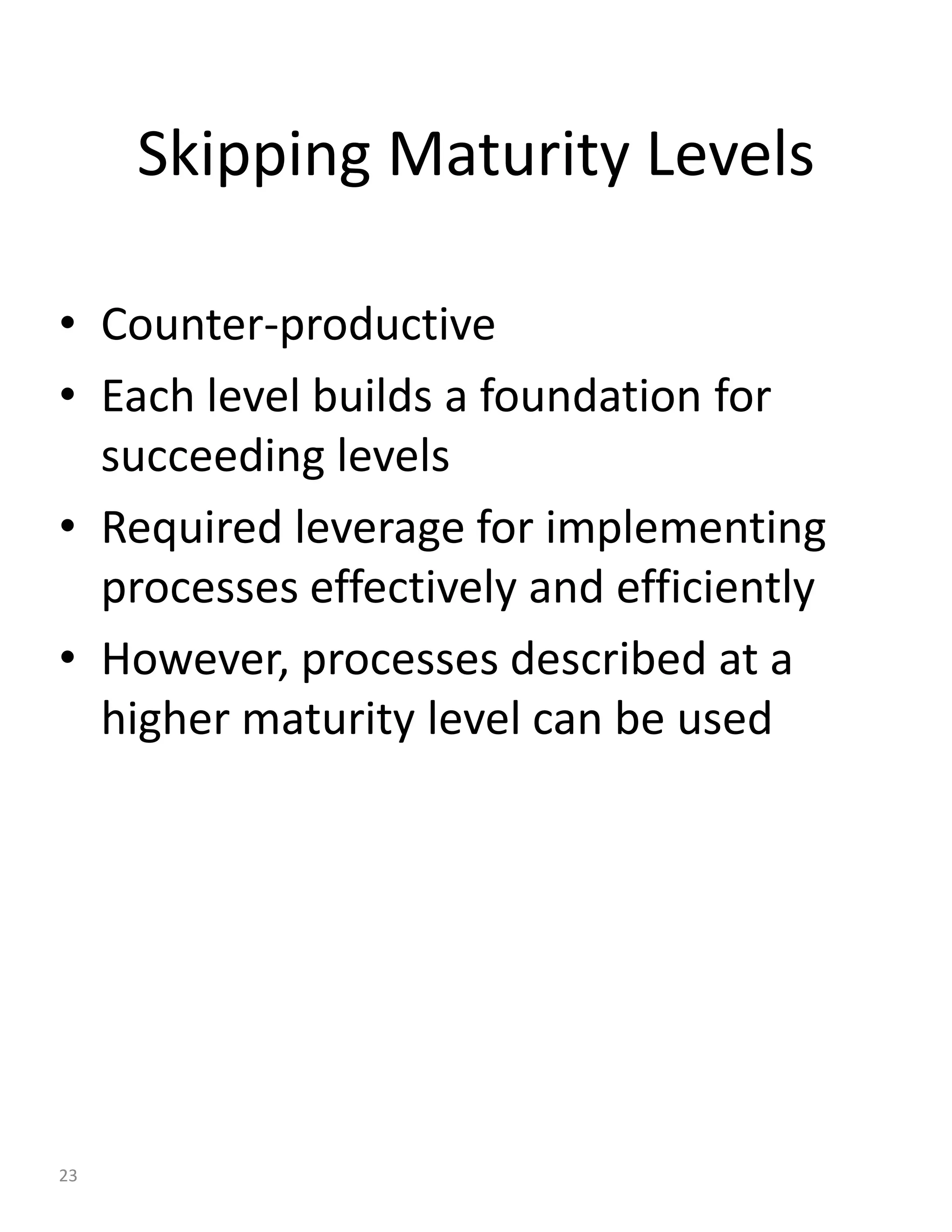Skipping Maturity Levels

• Counter-productive
• Each level builds a foundation for
  succeeding levels
• Required leverage for implementing
  processes effectively and efficiently
• However, processes described at a
  higher maturity level can be used




23
 