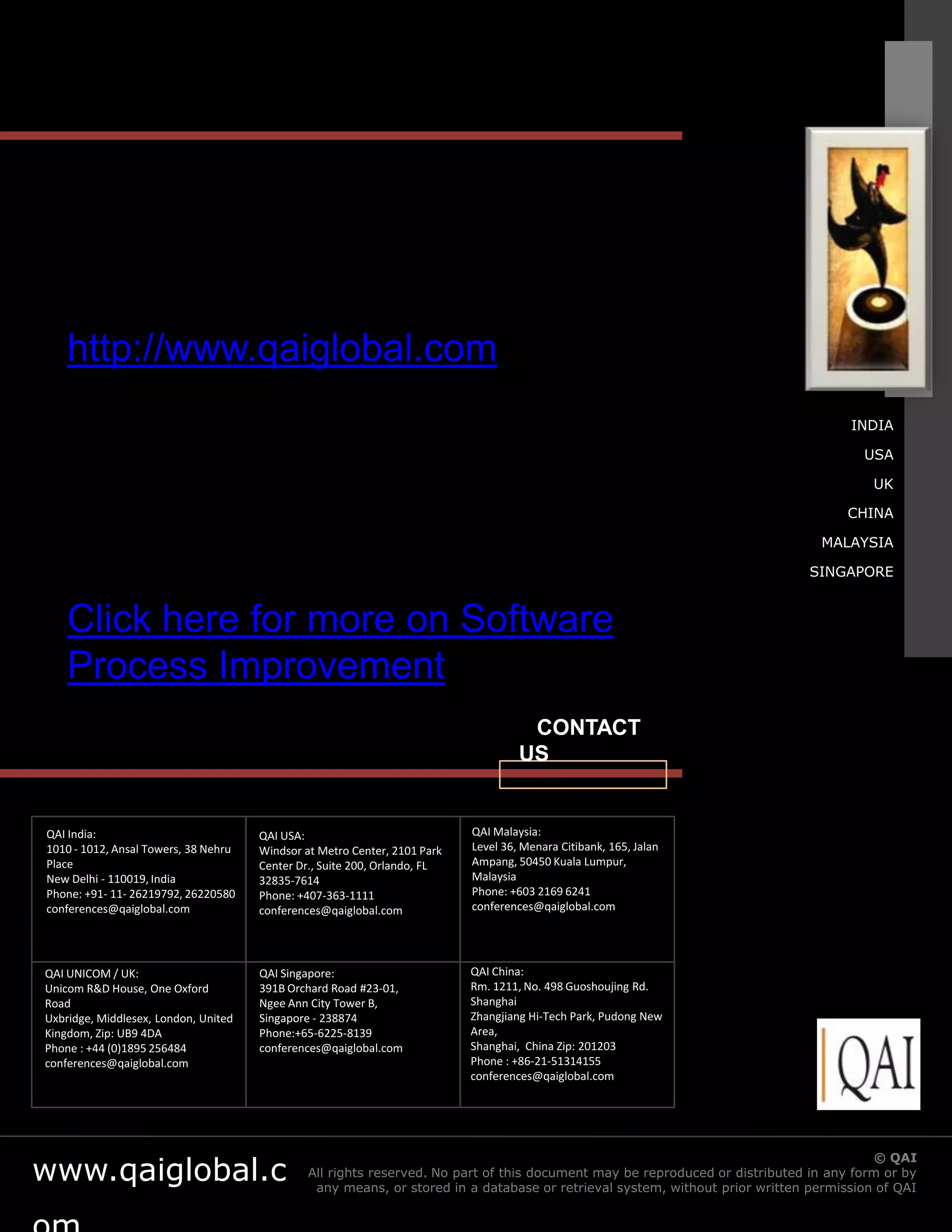 http://www.qaiglobal.com
                                                                                                                                      INDIA

                                                                                                                                        USA

                                                                                                                                          UK

                                                                                                                                      CHINA

                                                                                                                                  MALAYSIA

                                                                                                                                SINGAPORE


    Click here for more on Software
    Process Improvement
                                                                                     CONTACT
                                                                                    US


QAI India:                            QAI USA:                             QAI Malaysia:
1010 - 1012, Ansal Towers, 38 Nehru   Windsor at Metro Center, 2101 Park   Level 36, Menara Citibank, 165, Jalan
Place                                 Center Dr., Suite 200, Orlando, FL   Ampang, 50450 Kuala Lumpur,
New Delhi - 110019, India             32835-7614                           Malaysia
Phone: +91- 11- 26219792, 26220580    Phone: +407-363-1111                 Phone: +603 2169 6241
conferences@qaiglobal.com             conferences@qaiglobal.com            conferences@qaiglobal.com




QAI UNICOM / UK:                      QAI Singapore:                       QAI China:
Unicom R&D House, One Oxford          391B Orchard Road #23-01,            Rm. 1211, No. 498 Guoshoujing Rd.
Road                                  Ngee Ann City Tower B,               Shanghai
Uxbridge, Middlesex, London, United   Singapore - 238874                   Zhangjiang Hi-Tech Park, Pudong New
Kingdom, Zip: UB9 4DA                 Phone:+65-6225-8139                  Area,
Phone : +44 (0)1895 256484            conferences@qaiglobal.com            Shanghai, China Zip: 201203
conferences@qaiglobal.com                                                  Phone : +86-21-51314155
                                                                           conferences@qaiglobal.com




www.qaiglobal.c                                                                                                © QAI India Limited. All rights QAI
                                                                                                                                           © reserved.
                                               All rights reserved. No part of this document may be reproduced or distributed in any form or by
                                                any means, or stored in a database or retrieval system, without prior written permission of QAI
 