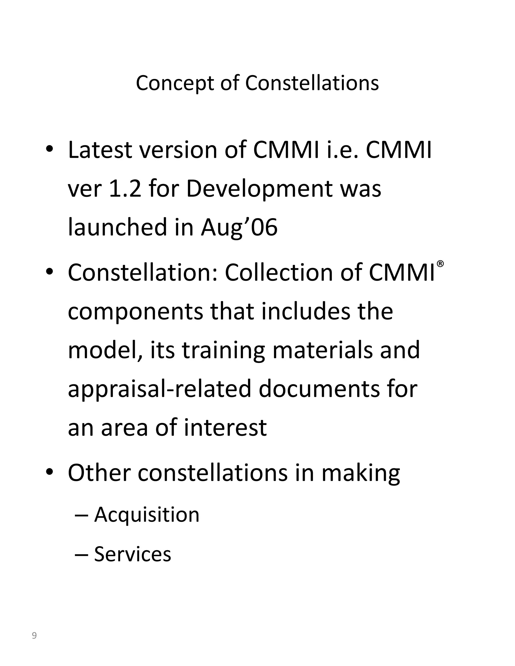 Concept of Constellations

    • Latest version of CMMI i.e. CMMI
      ver 1.2 for Development was
      launched in Aug’06
    • Constellation: Collection of CMMI®
      components that includes the
      model, its training materials and
      appraisal-related documents for
      an area of interest
    • Other constellations in making
      – Acquisition
      – Services


9
 