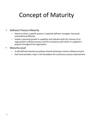 Concept of Maturity

•    Software Process Maturity
      –   Extent to which a specific process is explicitly defined, managed, measured,
          controlled and effective
      –   Implies a potential growth in capability and indicates both the richness of an
          organization’s software process and the consistency with which it is applied in
          projects throughout the organization
•    Maturity Level
      –   A well defined evolutionary plateau toward achieving a mature software process
      –   Each level provides a layer in the foundation for continuous process improvement




10
 