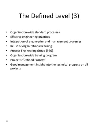 The Defined Level (3)

•    Organization-wide standard processes
•    Effective engineering practices
•    Integration of engineering and management processes
•    Reuse of organizational learning
•    Process Engineering Group (PEG)
•    Organization-wide training program
•    Project’s “Defined Process”
•    Good management insight into the technical progress on all
     projects




18
 
