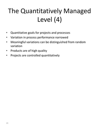 The Quantitatively Managed
         Level (4)
• Quantitative goals for projects and processes
• Variation in process performance narrowed
• Meaningful variations can be distinguished from random
  variation
• Products are of high quality
• Projects are controlled quantitatively




20
 