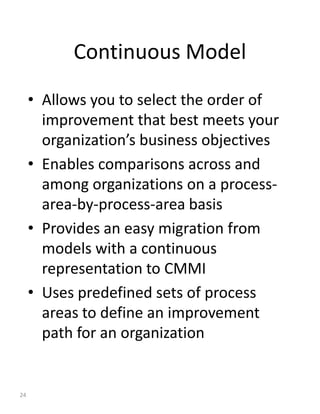 Continuous Model

     • Allows you to select the order of
       improvement that best meets your
       organization’s business objectives
     • Enables comparisons across and
       among organizations on a process-
       area-by-process-area basis
     • Provides an easy migration from
       models with a continuous
       representation to CMMI
     • Uses predefined sets of process
       areas to define an improvement
       path for an organization


24
 