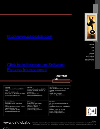 http://www.qaiglobal.com
                                                                                                                                      INDIA

                                                                                                                                        USA

                                                                                                                                          UK

                                                                                                                                      CHINA

                                                                                                                                  MALAYSIA

                                                                                                                                SINGAPORE


    Click here for more on Software
    Process Improvement
                                                                                     CONTACT
                                                                                    US


QAI India:                            QAI USA:                             QAI Malaysia:
1010 - 1012, Ansal Towers, 38 Nehru   Windsor at Metro Center, 2101 Park   Level 36, Menara Citibank, 165, Jalan
Place                                 Center Dr., Suite 200, Orlando, FL   Ampang, 50450 Kuala Lumpur,
New Delhi - 110019, India             32835-7614                           Malaysia
Phone: +91- 11- 26219792, 26220580    Phone: +407-363-1111                 Phone: +603 2169 6241
conferences@qaiglobal.com             conferences@qaiglobal.com            conferences@qaiglobal.com




QAI UNICOM / UK:                      QAI Singapore:                       QAI China:
Unicom R&D House, One Oxford          391B Orchard Road #23-01,            Rm. 1211, No. 498 Guoshoujing Rd.
Road                                  Ngee Ann City Tower B,               Shanghai
Uxbridge, Middlesex, London, United   Singapore - 238874                   Zhangjiang Hi-Tech Park, Pudong New
Kingdom, Zip: UB9 4DA                 Phone:+65-6225-8139                  Area,
Phone : +44 (0)1895 256484            conferences@qaiglobal.com            Shanghai, China Zip: 201203
conferences@qaiglobal.com                                                  Phone : +86-21-51314155
                                                                           conferences@qaiglobal.com




www.qaiglobal.c                                                                                                © QAI India Limited. All rights QAI
                                                                                                                                           © reserved.
                                               All rights reserved. No part of this document may be reproduced or distributed in any form or by
                                                any means, or stored in a database or retrieval system, without prior written permission of QAI
 