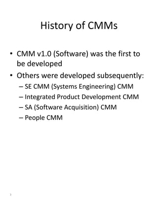History of CMMs

• CMM v1.0 (Software) was the first to
  be developed
• Others were developed subsequently:
    – SE CMM (Systems Engineering) CMM
    – Integrated Product Development CMM
    – SA (Software Acquisition) CMM
    – People CMM




3
 
