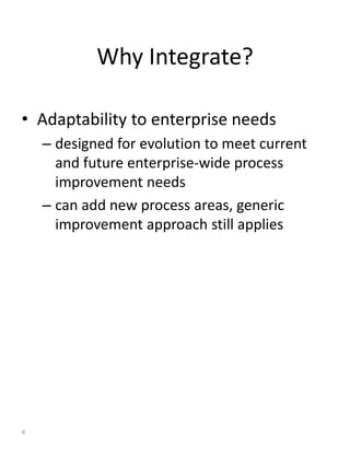 Why Integrate?

• Adaptability to enterprise needs
    – designed for evolution to meet current
      and future enterprise-wide process
      improvement needs
    – can add new process areas, generic
      improvement approach still applies




4
 