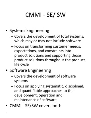 CMMI - SE/ SW

• Systems Engineering
    – Covers the development of total systems,
      which may or may not include software
    – Focus on transforming customer needs,
      expectations, and constraints into
      product solutions and supporting those
      product solutions throughout the product
      life cycle
• Software Engineering
    – Covers the development of software
      systems
    – Focus on applying systematic, disciplined,
      and quantifiable approaches to the
      development, operation and
      maintenance of software
• CMMI - SE/SW covers both
5
 