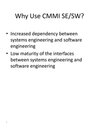 Why Use CMMI SE/SW?

• Increased dependency between
  systems engineering and software
  engineering
• Low maturity of the interfaces
  between systems engineering and
  software engineering




6
 